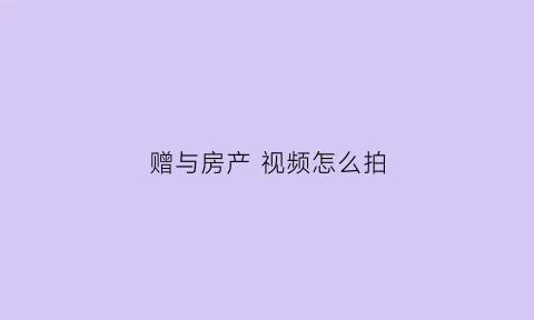 赠与房产视频怎么拍(房屋赠与视频有用吗)